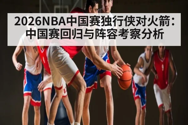 2026NBA中国赛独行侠对火箭:中国赛回归与阵容考察分析